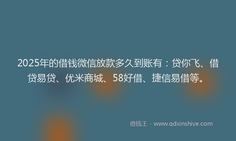 2025年的借钱微信放款多久到账有：贷你飞、借贷易贷、优米商城、58好借、捷信易借等。