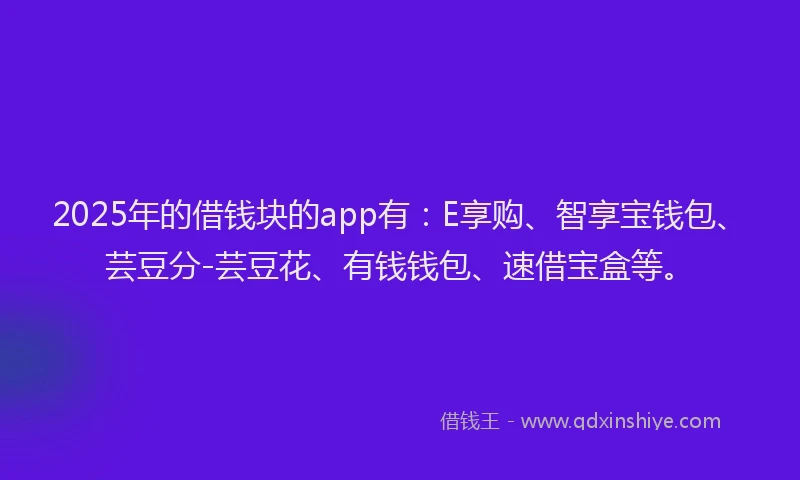 2025年的借钱块的app有：E享购、智享宝钱包、芸豆分-芸豆花、有钱钱包、速借宝盒等。