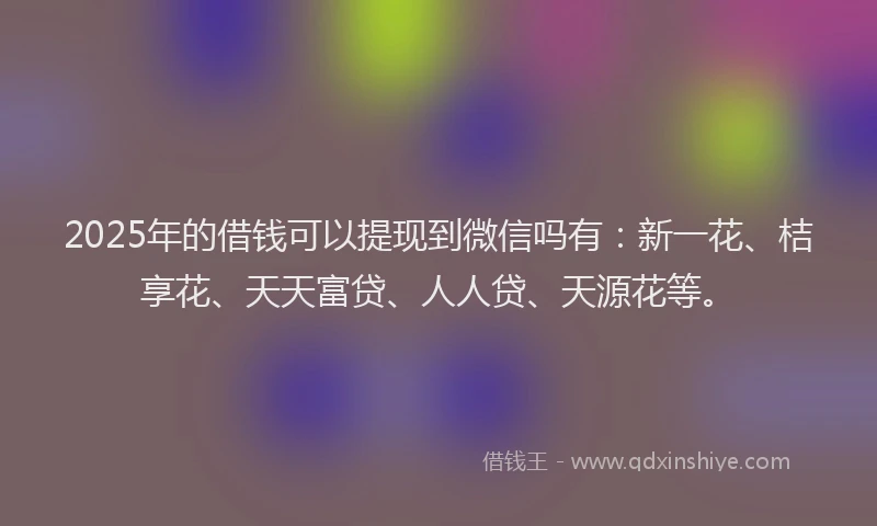 2025年的借钱可以提现到微信吗有：新一花、桔享花、天天富贷、人人贷、天源花等。