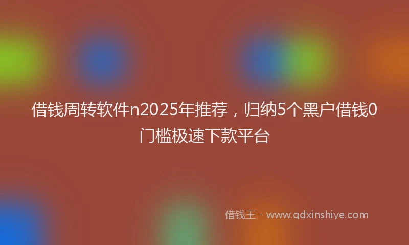 借钱周转软件n2025年推荐，归纳5个黑户借钱0门槛极速下款平台