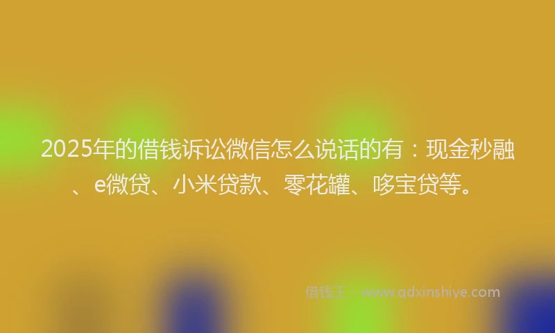 2025年的借钱诉讼微信怎么说话的有：现金秒融、e微贷、小米贷款、零花罐、哆宝贷等。