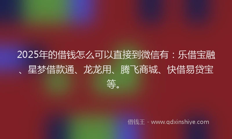 2025年的借钱怎么可以直接到微信有：乐借宝融、星梦借款通、龙龙用、腾飞商城、快借易贷宝等。