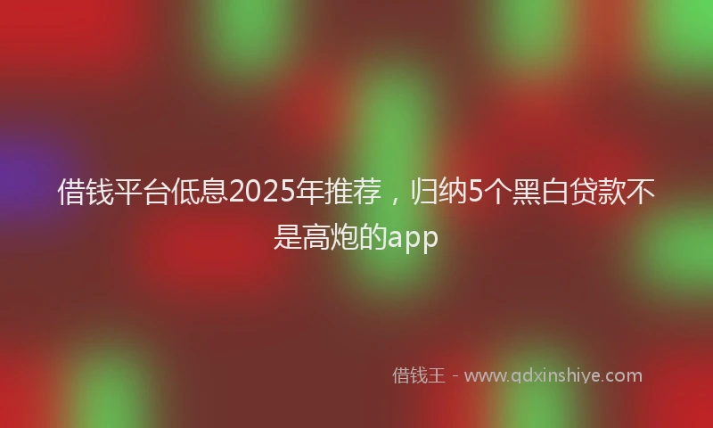 借钱平台低息2025年推荐，归纳5个黑白贷款不是高炮的app