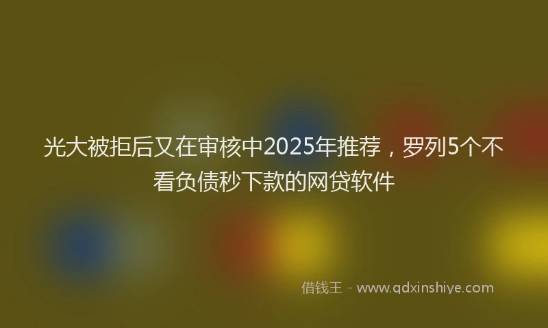 光大被拒后又在审核中2025年推荐，罗列5个不看负债秒下款的网贷软件