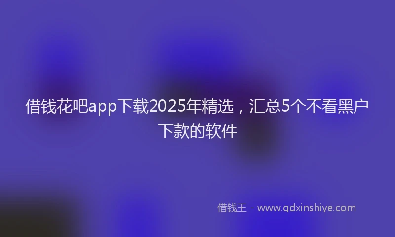 借钱花吧app下载2025年精选，汇总5个不看黑户下款的软件