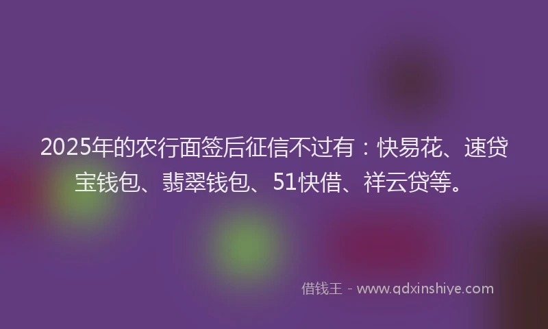 2025年的农行面签后征信不过有：快易花、速贷宝钱包、翡翠钱包、51快借、祥云贷等。