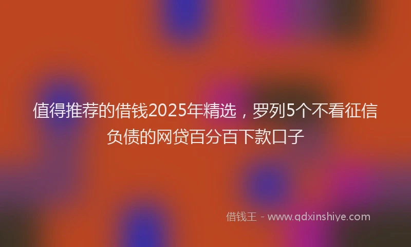 值得推荐的借钱2025年精选，罗列5个不看征信负债的网贷百分百下款口子