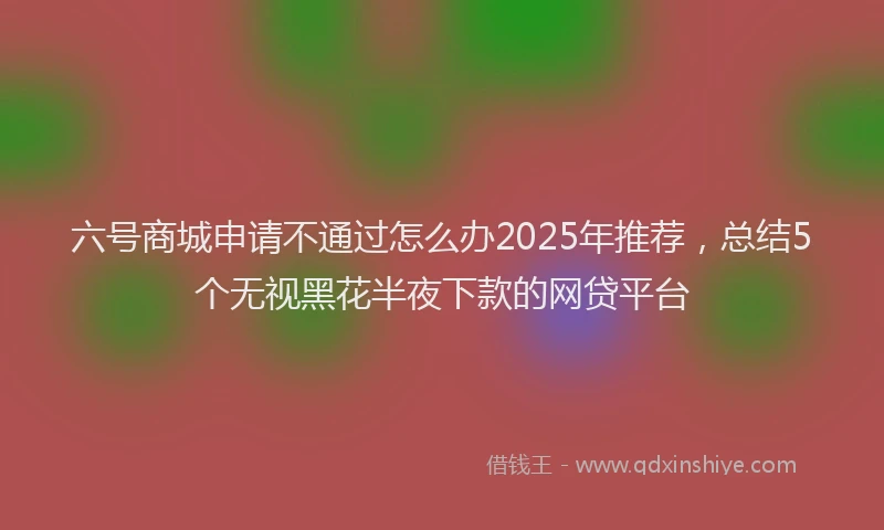 六号商城申请不通过怎么办2025年推荐，总结5个无视黑花半夜下款的网贷平台
