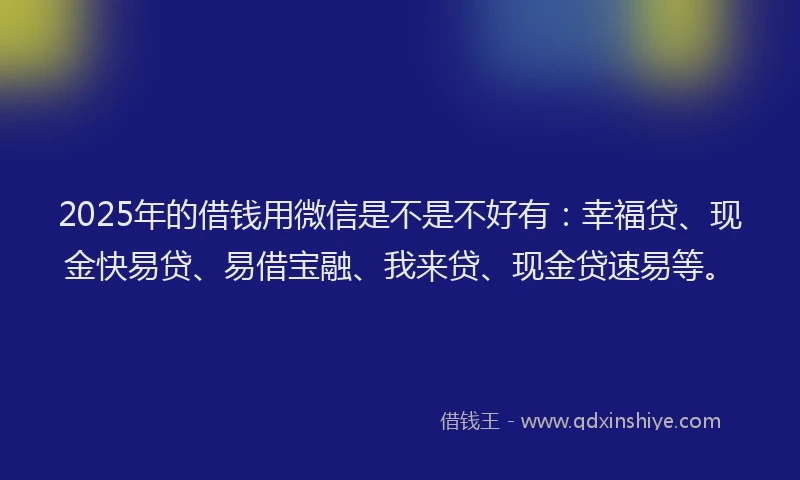 2025年的借钱用微信是不是不好有：幸福贷、现金快易贷、易借宝融、我来贷、现金贷速易等。