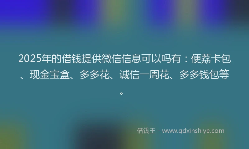 2025年的借钱提供微信信息可以吗有：便荔卡包、现金宝盒、多多花、诚信一周花、多多钱包等。