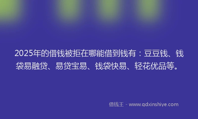 2025年的借钱被拒在哪能借到钱有：豆豆钱、钱袋易融贷、易贷宝易、钱袋快易、轻花优品等。