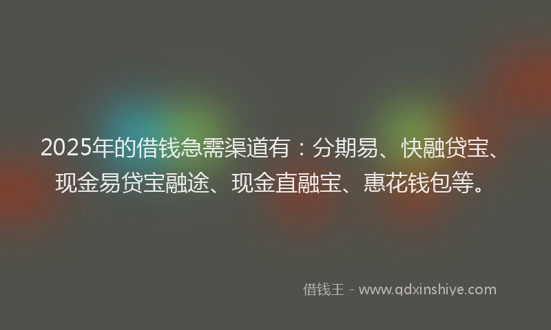 2025年的借钱急需渠道有：分期易、快融贷宝、现金易贷宝融途、现金直融宝、惠花钱包等。