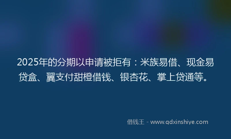 2025年的分期以申请被拒有：米族易借、现金易贷盒、翼支付甜橙借钱、银杏花、掌上贷通等。