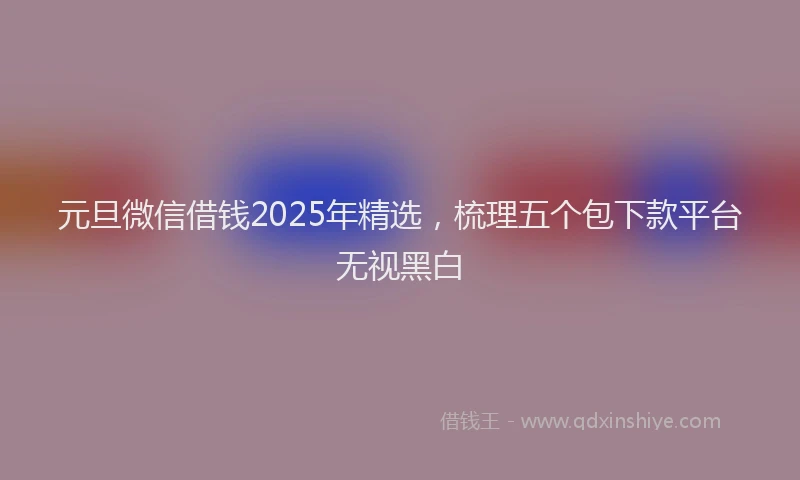 元旦微信借钱2025年精选，梳理五个包下款平台无视黑白