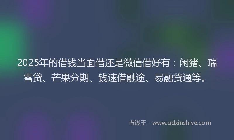2025年的借钱当面借还是微信借好有：闲猪、瑞雪贷、芒果分期、钱速借融途、易融贷通等。