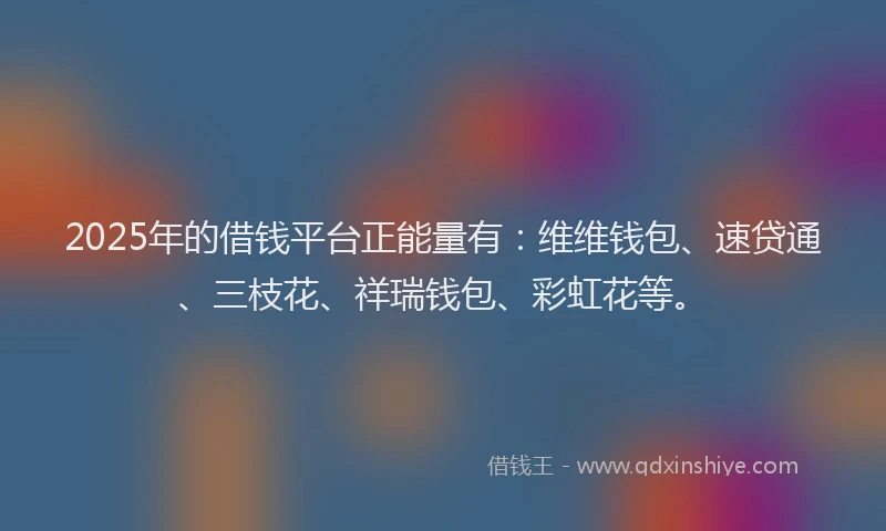 2025年的借钱平台正能量有：维维钱包、速贷通、三枝花、祥瑞钱包、彩虹花等。