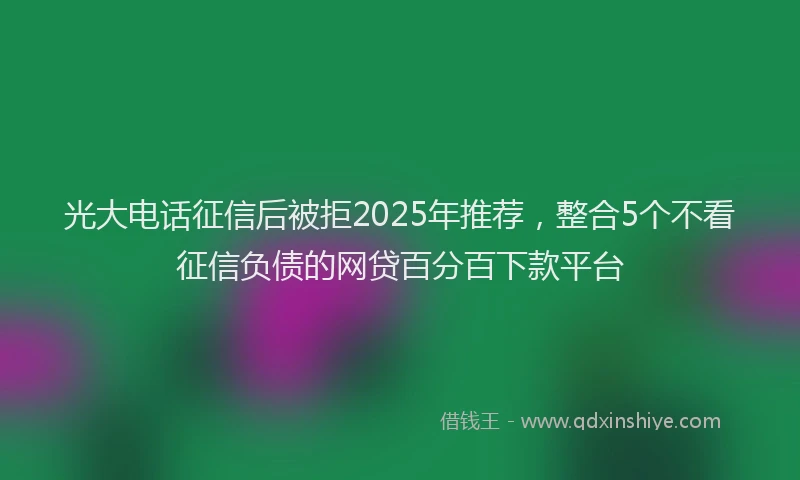 光大电话征信后被拒2025年推荐，整合5个不看征信负债的网贷百分百下款平台