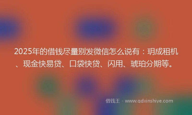 2025年的借钱尽量别发微信怎么说有：玥成租机、现金快易贷、口袋快贷、闪用、琥珀分期等。