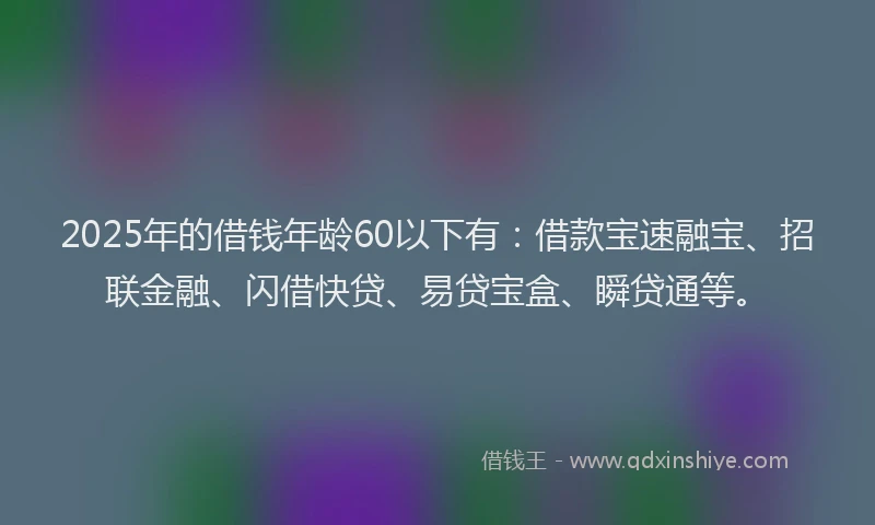 2025年的借钱年龄60以下有：借款宝速融宝、招联金融、闪借快贷、易贷宝盒、瞬贷通等。