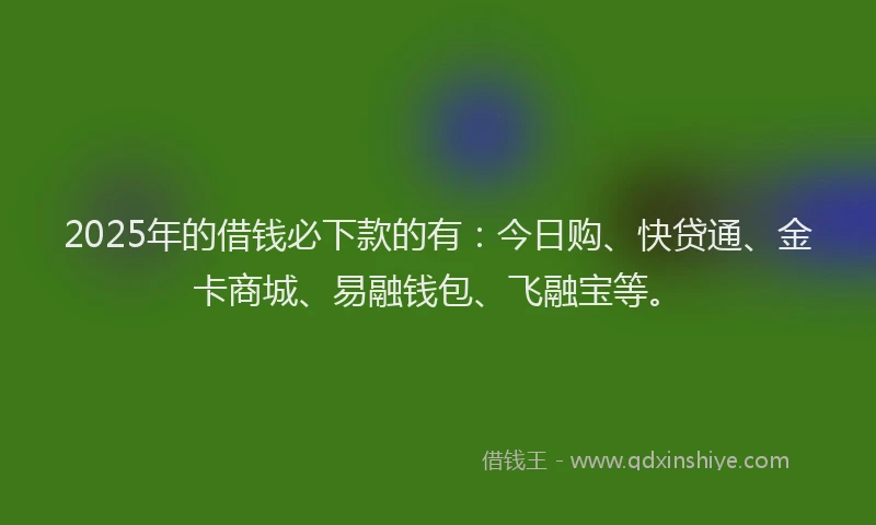 2025年的借钱必下款的有：今日购、快贷通、金卡商城、易融钱包、飞融宝等。