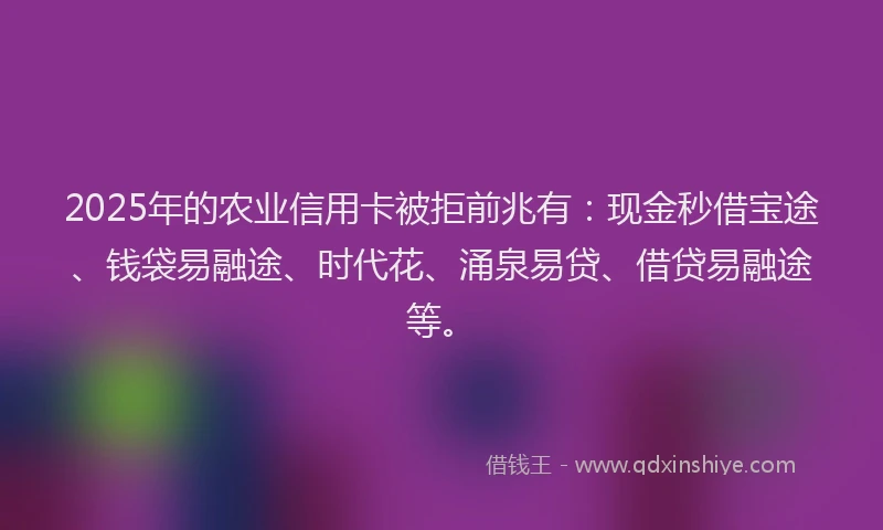2025年的农业信用卡被拒前兆有：现金秒借宝途、钱袋易融途、时代花、涌泉易贷、借贷易融途等。