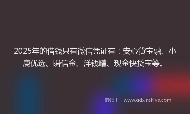 2025年的借钱只有微信凭证有：安心贷宝融、小鹿优选、瞬信金、洋钱罐、现金快贷宝等。