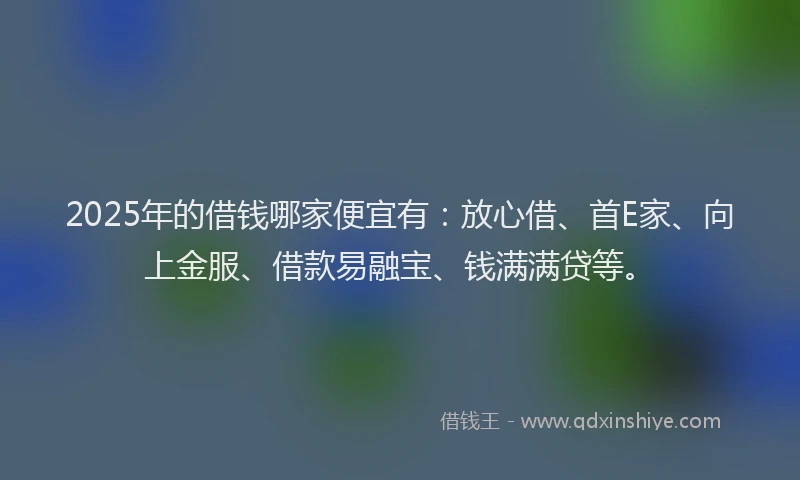 2025年的借钱哪家便宜有：放心借、首E家、向上金服、借款易融宝、钱满满贷等。