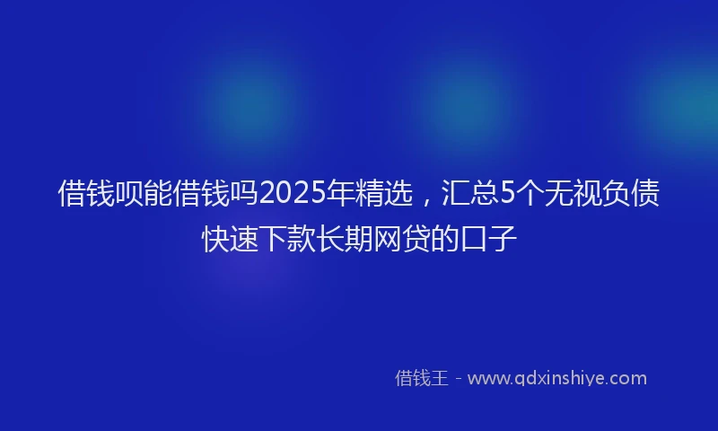 借钱呗能借钱吗2025年精选，汇总5个无视负债快速下款长期网贷的口子