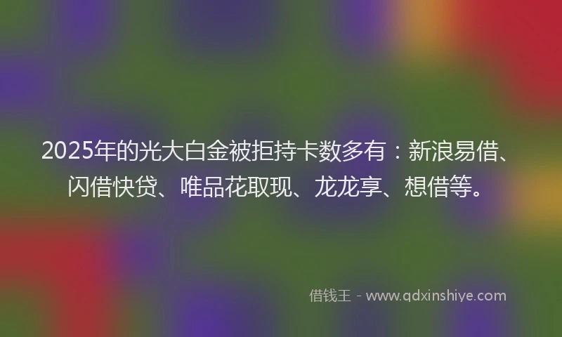 2025年的光大白金被拒持卡数多有：新浪易借、闪借快贷、唯品花取现、龙龙享、想借等。