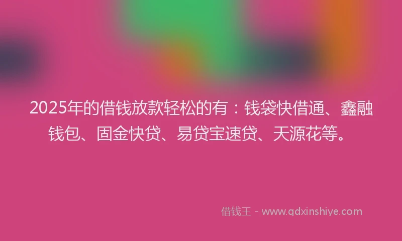 2025年的借钱放款轻松的有：钱袋快借通、鑫融钱包、固金快贷、易贷宝速贷、天源花等。