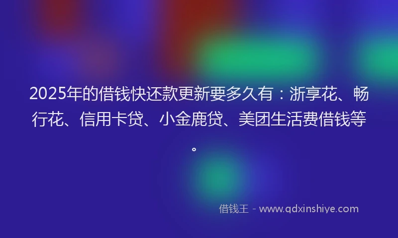 2025年的借钱快还款更新要多久有：浙享花、畅行花、信用卡贷、小金鹿贷、美团生活费借钱等。