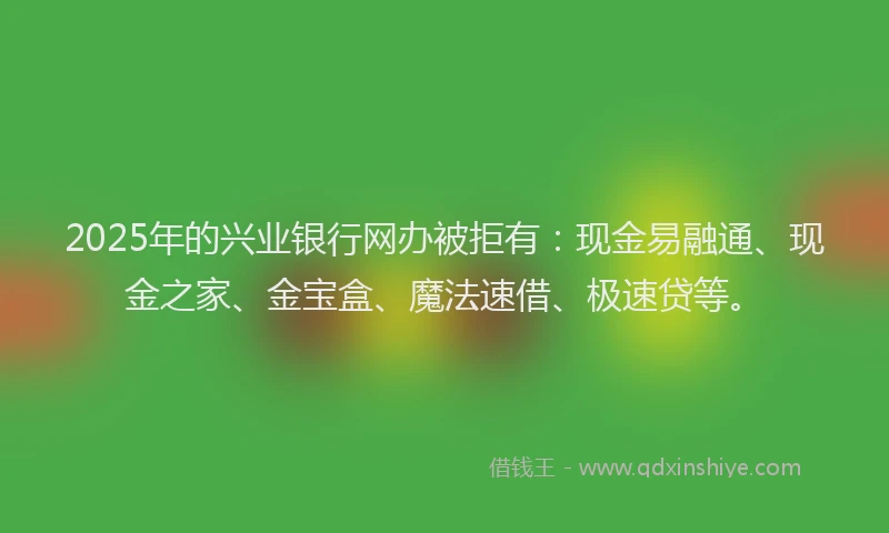 2025年的兴业银行网办被拒有：现金易融通、现金之家、金宝盒、魔法速借、极速贷等。