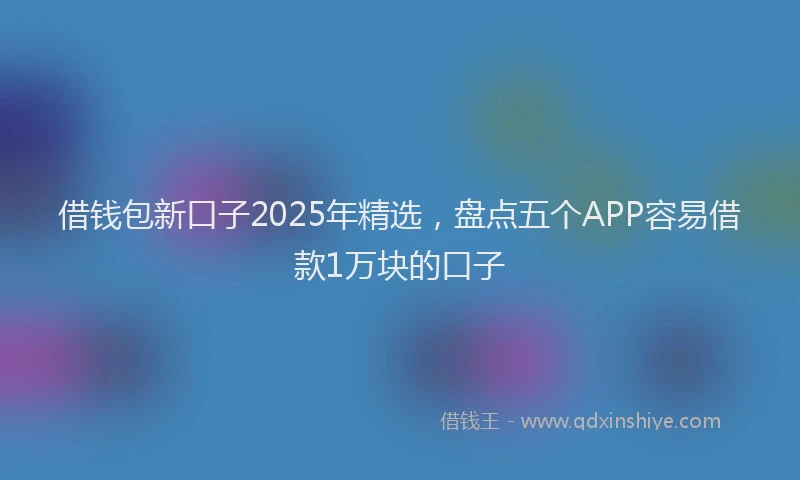 借钱包新口子2025年精选，盘点五个APP容易借款1万块的口子