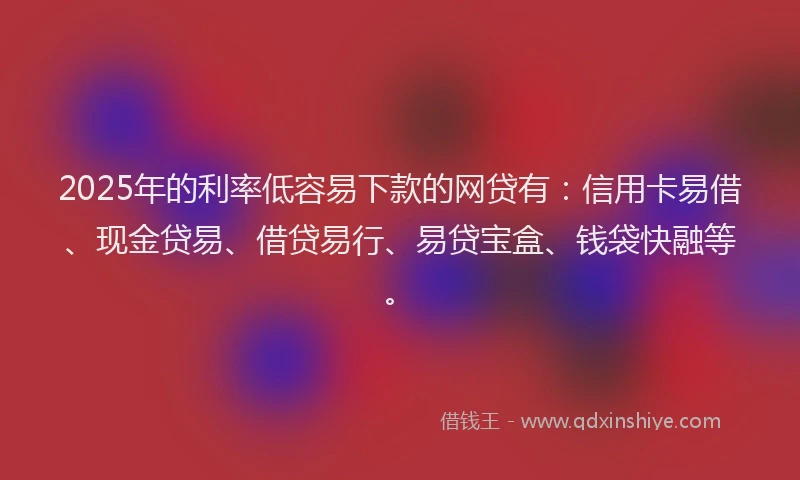 2025年的利率低容易下款的网贷有：信用卡易借、现金贷易、借贷易行、易贷宝盒、钱袋快融等。