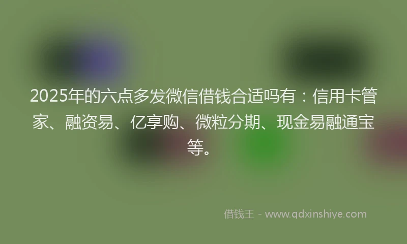 2025年的六点多发微信借钱合适吗有：信用卡管家、融资易、亿享购、微粒分期、现金易融通宝等。