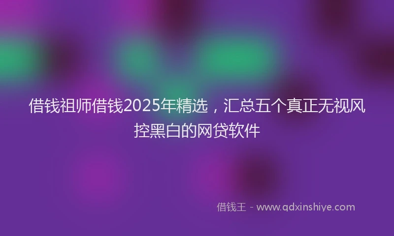 借钱祖师借钱2025年精选，汇总五个真正无视风控黑白的网贷软件
