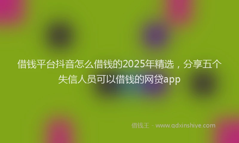 借钱平台抖音怎么借钱的2025年精选，分享五个失信人员可以借钱的网贷app