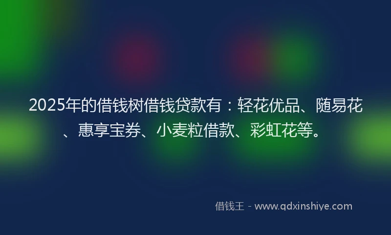 2025年的借钱树借钱贷款有：轻花优品、随易花、惠享宝券、小麦粒借款、彩虹花等。