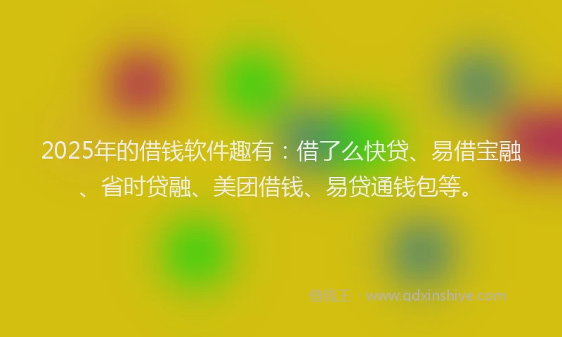 2025年的借钱软件趣有：借了么快贷、易借宝融、省时贷融、美团借钱、易贷通钱包等。