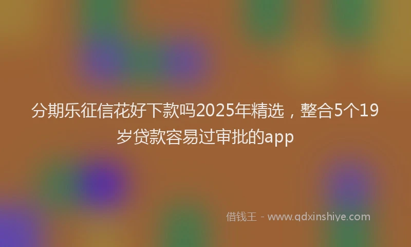 分期乐征信花好下款吗2025年精选，整合5个19岁贷款容易过审批的app