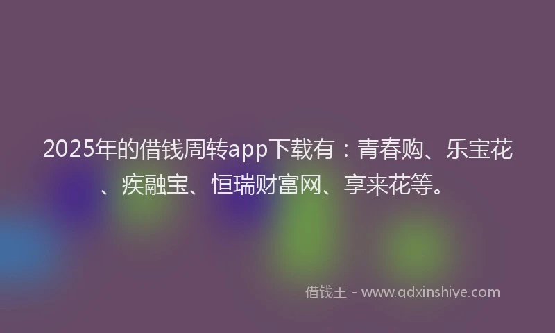 2025年的借钱周转app下载有：青春购、乐宝花、疾融宝、恒瑞财富网、享来花等。