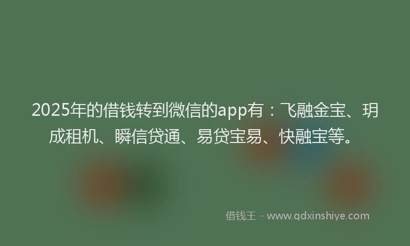 2025年的借钱转到微信的app有：飞融金宝、玥成租机、瞬信贷通、易贷宝易、快融宝等。