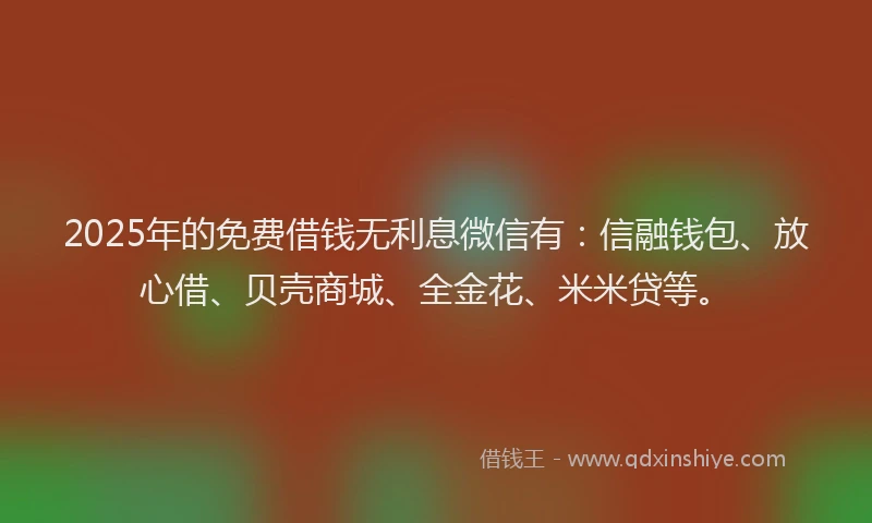 2025年的免费借钱无利息微信有：信融钱包、放心借、贝壳商城、全金花、米米贷等。