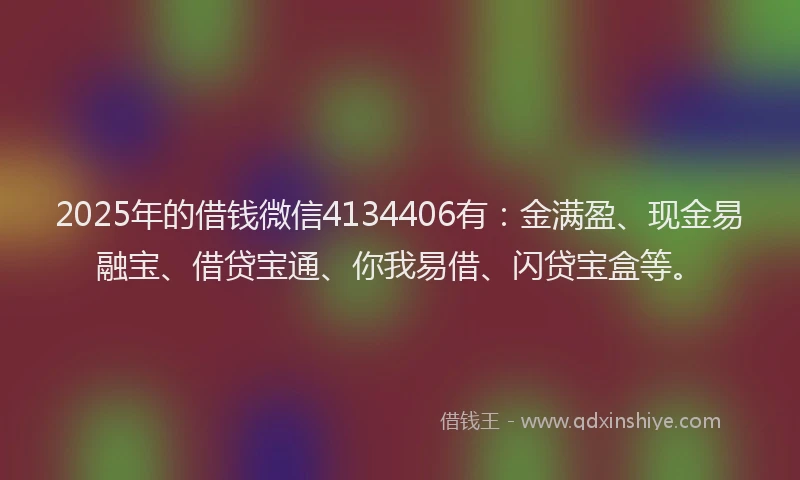 2025年的借钱微信4134406有：金满盈、现金易融宝、借贷宝通、你我易借、闪贷宝盒等。