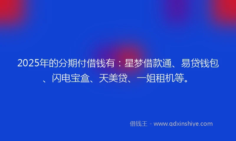 2025年的分期付借钱有：星梦借款通、易贷钱包、闪电宝盒、天美贷、一姐租机等。