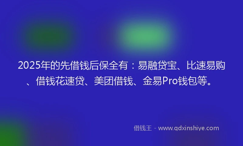 2025年的先借钱后保全有：易融贷宝、比速易购、借钱花速贷、美团借钱、金易Pro钱包等。