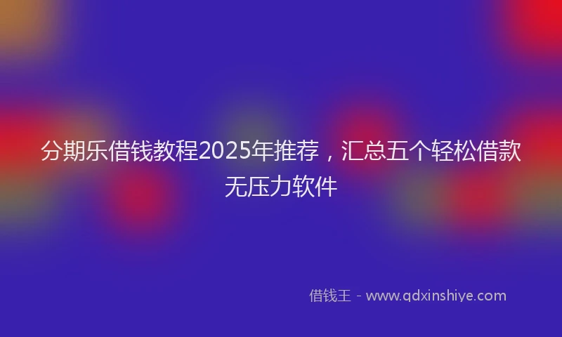 分期乐借钱教程2025年推荐，汇总五个轻松借款无压力软件