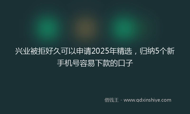 兴业被拒好久可以申请2025年精选，归纳5个新手机号容易下款的口子