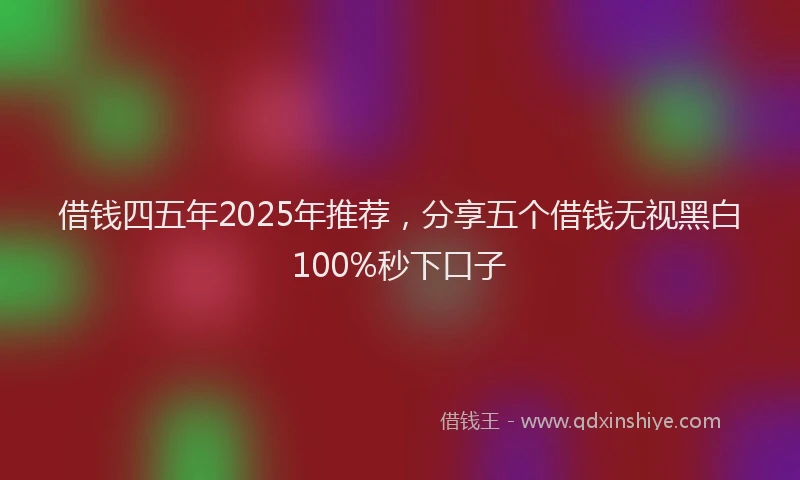 借钱四五年2025年推荐，分享五个借钱无视黑白100%秒下口子