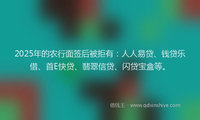 2025年的农行面签后被拒有：人人易贷、钱贷乐借、首E快贷、翡翠信贷、闪贷宝盒等。